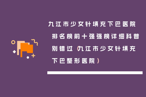 九江市少女针填充下巴医院排名榜前十强强榜详细科普别错过（九江市少女针填充下巴整形医院）