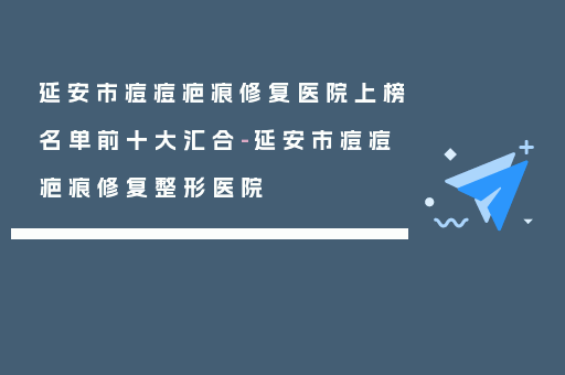 延安市痘痘疤痕修复医院上榜名单前十大汇合-延安市痘痘疤痕修复整形医院