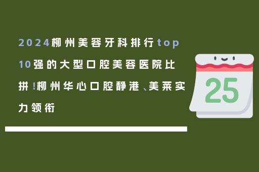 2024柳州美容牙科排行top10强的大型口腔美容医院比拼！柳州华心口腔静港、美莱实力领衔