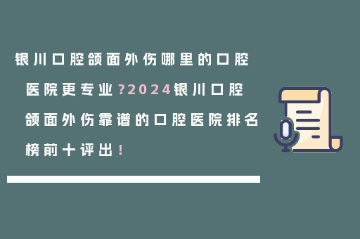 银川口腔颌面外伤哪里的口腔医院更专业？2024银川口腔颌面外伤靠谱的口腔医院排名榜前十评出！