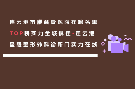连云港市腿截骨医院在榜名单TOP榜实力全城俱佳-连云港星耀整形外科诊所门实力在线