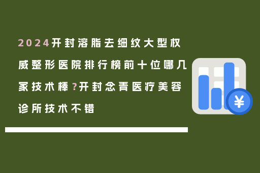 2024开封溶脂去细纹大型权威整形医院排行榜前十位哪几家技术棒？开封念青医疗美容诊所技术不错