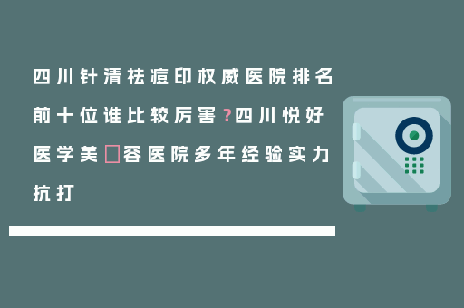 四川针清祛痘印权威医院排名前十位谁比较厉害？四川悦好医学美​容医院多年经验实力抗打