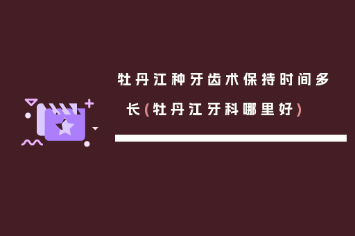 牡丹江种牙齿术保持时间多长(牡丹江牙科哪里好)