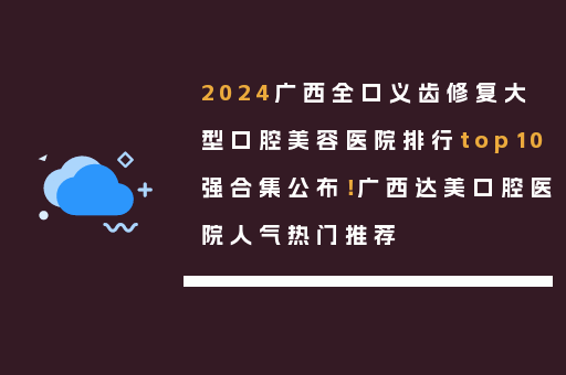 2024广西全口义齿修复大型口腔美容医院排行top10强合集公布！广西达美口腔医院人气热门推荐