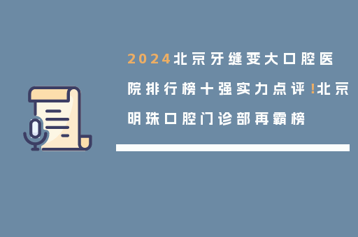 2024北京牙缝变大口腔医院排行榜十强实力点评！北京明珠口腔门诊部再霸榜