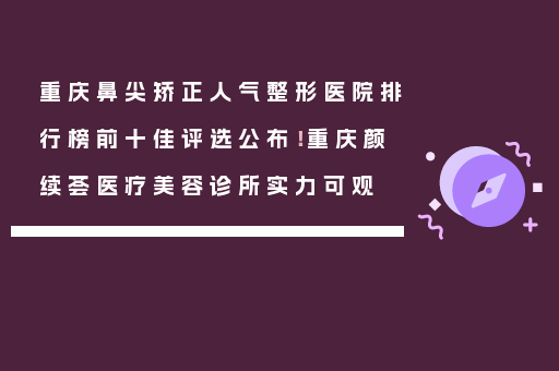 重庆鼻尖矫正人气整形医院排行榜前十佳评选公布！重庆颜续荟医疗美容诊所实力可观