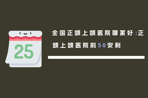 全国正颌上颌医院哪家好：正颌上颌医院前50安利