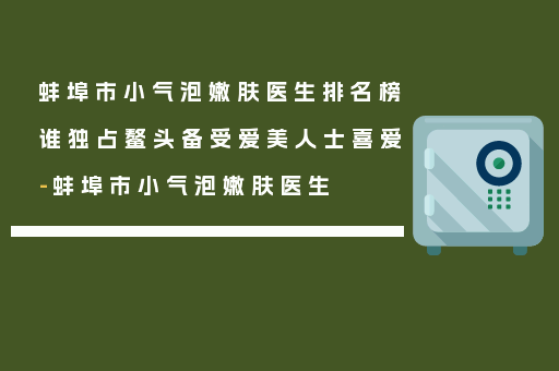 蚌埠市小气泡嫩肤医生排名榜谁独占鳌头备受爱美人士喜爱-蚌埠市小气泡嫩肤医生