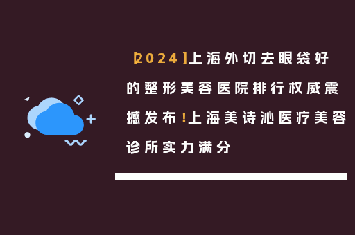【2024】上海外切去眼袋好的整形美容医院排行权威震撼发布！上海美诗沁医疗美容诊所实力满分