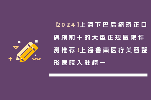 【2024】上海下巴后缩矫正口碑榜前十的大型正规医院评测推荐！上海鲁南医疗美容整形医院入驻榜一