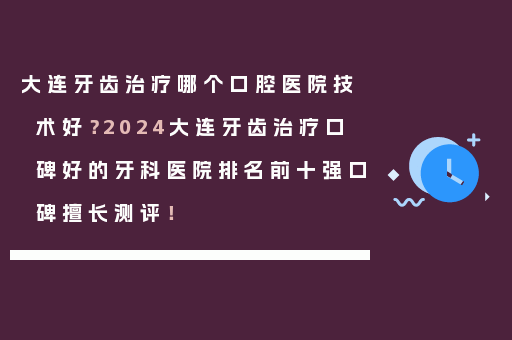 大连牙齿治疗哪个口腔医院技术好？2024大连牙齿治疗口碑好的牙科医院排名前十强口碑擅长测评！