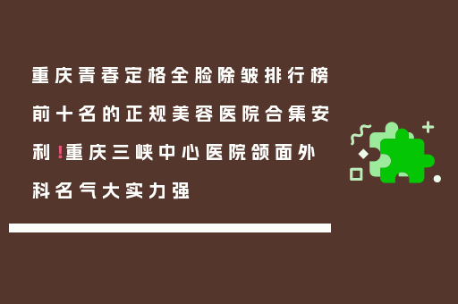 重庆青春定格全脸除皱排行榜前十名的正规美容医院合集安利！重庆三峡中心医院颌面外科名气大实力强