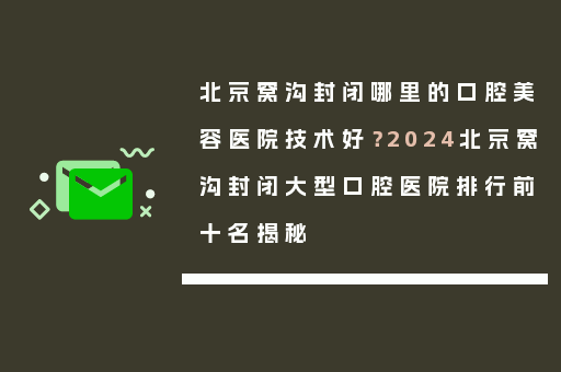 北京窝沟封闭哪里的口腔美容医院技术好？2024北京窝沟封闭大型口腔医院排行前十名揭秘
