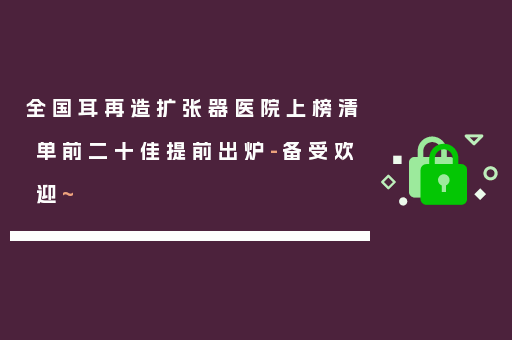 全国耳再造扩张器医院上榜清单前二十佳提前出炉-备受欢迎~