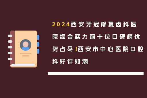 2024西安牙冠修复齿科医院综合实力前十位口碑榜优势占尽！西安市中心医院口腔科好评如潮