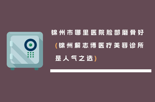 锦州市哪里医院脸部磨骨好(锦州解志博医疗美容诊所是人气之选)