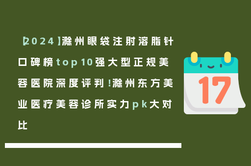 【2024】滁州眼袋注射溶脂针口碑榜top10强大型正规美容医院深度评判！滁州东方美业医疗美容诊所实力pk大对比
