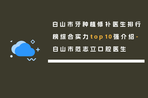 白山市牙种植修补医生排行榜综合实力top10强介绍-白山市范志立口腔医生