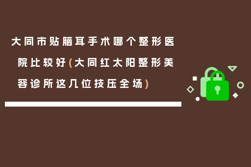 大同市贴脑耳手术哪个整形医院比较好(大同红太阳整形美容诊所这几位技压全场)