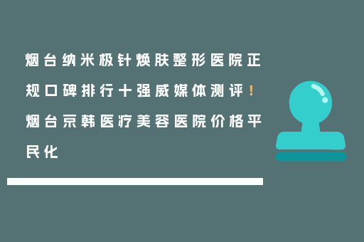 烟台纳米极针焕肤整形医院正规口碑排行十强威媒体测评！烟台京韩医疗美容医院价格平民化
