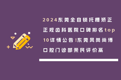2024东莞全自锁托槽矫正正规齿科医院口碑排名top10详情公告！东莞凤岗尚博口腔门诊部亲民评价高