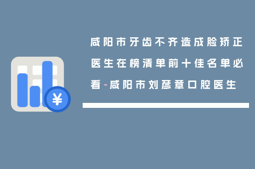 咸阳市牙齿不齐造成脸矫正医生在榜清单前十佳名单必看-咸阳市刘彦章口腔医生