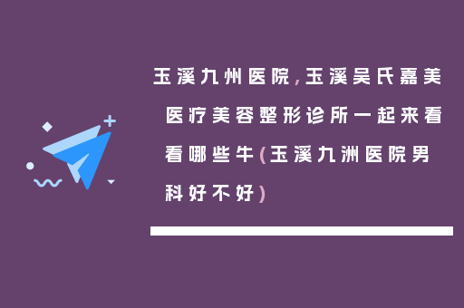 玉溪九州医院,玉溪吴氏嘉美医疗美容整形诊所一起来看看哪些牛(玉溪九洲医院男科好不好)