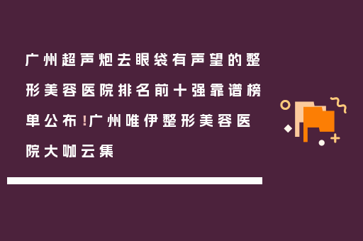 广州超声炮去眼袋有声望的整形美容医院排名前十强靠谱榜单公布！广州唯伊整形美容医院大咖云集