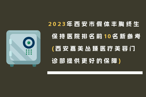 2023年西安市假体丰胸终生保持医院排名前10名新参考(西安嘉美丛臻医疗美容门诊部提供更好的保障)