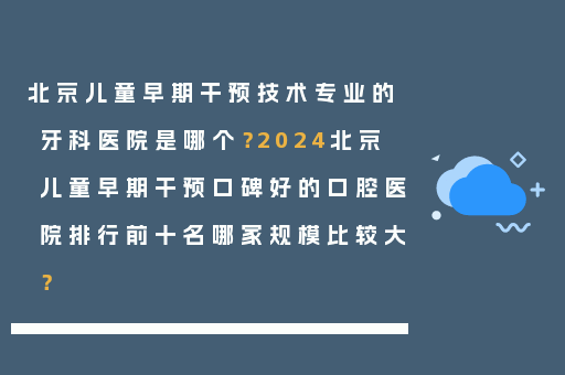 北京儿童早期干预技术专业的牙科医院是哪个？2024北京儿童早期干预口碑好的口腔医院排行前十名哪家规模比较大？