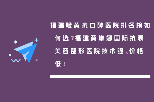 福建睑黄疣口碑医院排名榜如何选？福建莫琳娜国际抗衰美容整形医院技术强、价格低！