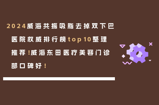 2024威海共振吸脂去掉双下巴医院权威排行榜top10整理推荐！威海东田医疗美容门诊部口碑好！