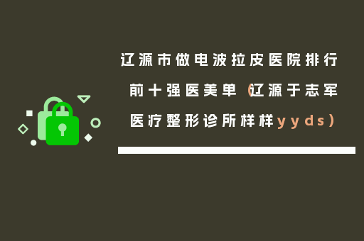 辽源市做电波拉皮医院排行前十强医美单（辽源于志军医疗整形诊所样样yyds）