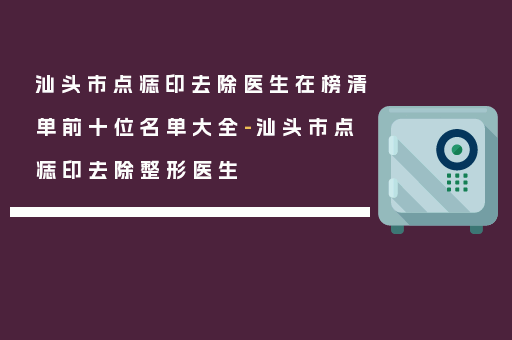 汕头市点痣印去除医生在榜清单前十位名单大全-汕头市点痣印去除整形医生