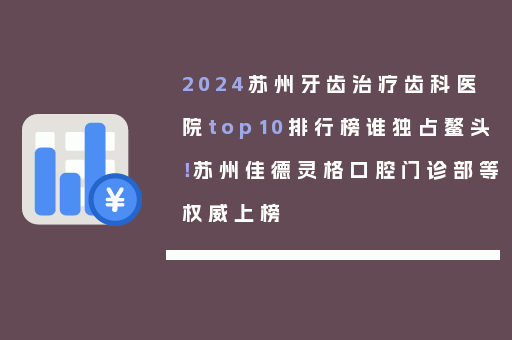 2024苏州牙齿治疗齿科医院top10排行榜谁独占鳌头！苏州佳德灵格口腔门诊部等权威上榜