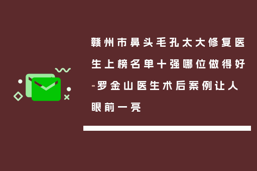 赣州市鼻头毛孔太大修复医生上榜名单十强哪位做得好-罗金山医生术后案例让人眼前一亮