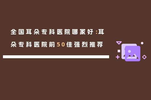 全国耳朵专科医院哪家好：耳朵专科医院前50佳强烈推荐