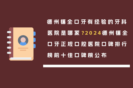 德州镶全口牙有经验的牙科医院是哪家？2024德州镶全口牙正规口腔医院口碑排行榜前十佳口碑榜公布