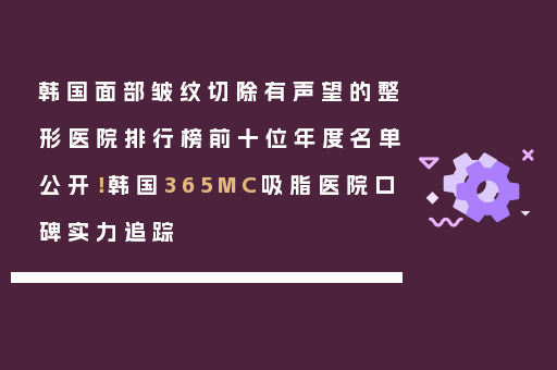 韩国面部皱纹切除有声望的整形医院排行榜前十位年度名单公开！韩国365MC吸脂医院口碑实力追踪