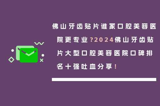 佛山牙齿贴片谁家口腔美容医院更专业？2024佛山牙齿贴片大型口腔美容医院口碑排名十强吐血分享！
