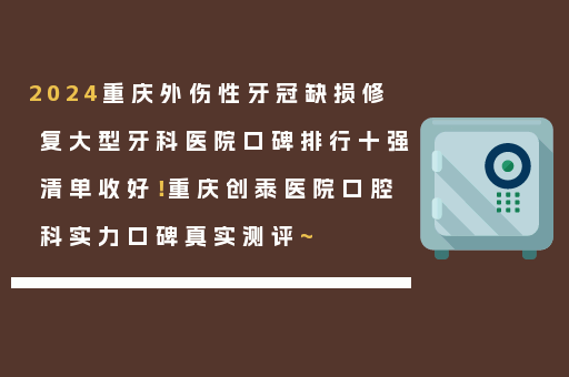 2024重庆外伤性牙冠缺损修复大型牙科医院口碑排行十强清单收好！重庆创泰医院口腔科实力口碑真实测评~