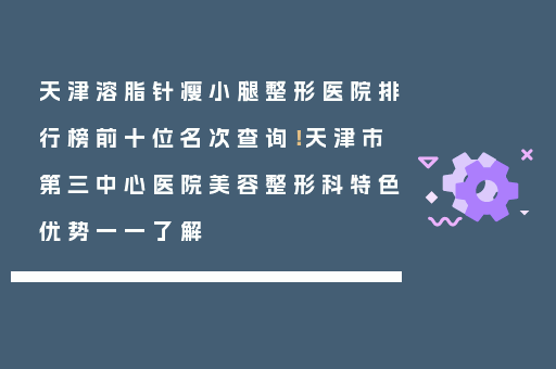天津溶脂针瘦小腿整形医院排行榜前十位名次查询！天津市第三中心医院美容整形科特色优势一一了解
