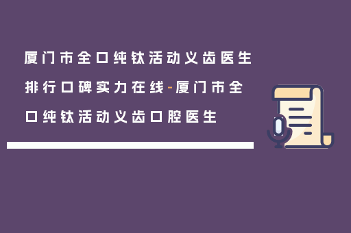 厦门市全口纯钛活动义齿医生排行口碑实力在线-厦门市全口纯钛活动义齿口腔医生