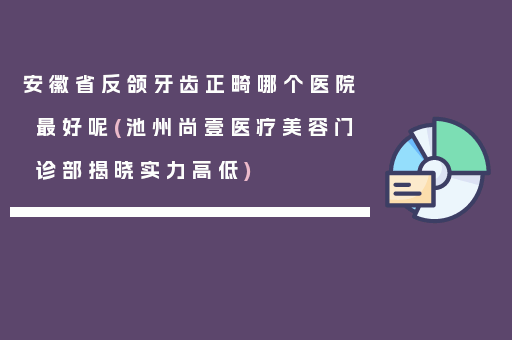 安徽省反颌牙齿正畸哪个医院最好呢(池州尚壹医疗美容门诊部揭晓实力高低)