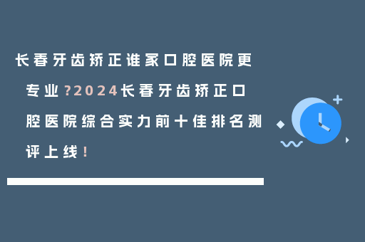 长春牙齿矫正谁家口腔医院更专业？2024长春牙齿矫正口腔医院综合实力前十佳排名测评上线！