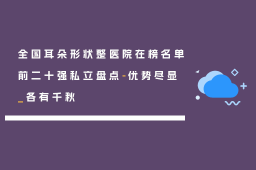 全国耳朵形状整医院在榜名单前二十强私立盘点-优势尽显_各有千秋