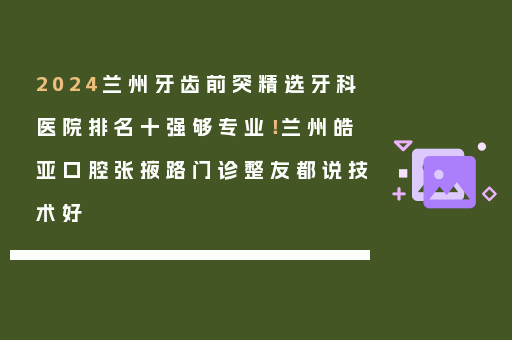 2024兰州牙齿前突精选牙科医院排名十强够专业！兰州皓亚口腔张掖路门诊整友都说技术好