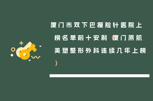厦门市双下巴瘦脸针医院上榜名单前十安利（厦门原肌美塑整形外科连续几年上榜）