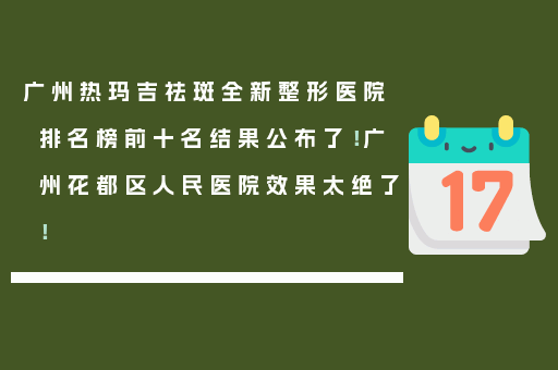 广州热玛吉祛斑全新整形医院排名榜前十名结果公布了！广州花都区人民医院效果太绝了！
